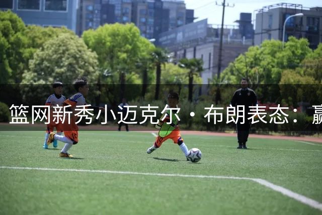 篮网新秀小迈克尔·布朗表态：赢球至上 愿担多重职责